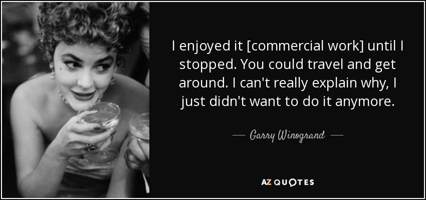 I enjoyed it [commercial work] until I stopped. You could travel and get around. I can't really explain why, I just didn't want to do it anymore. - Garry Winogrand
