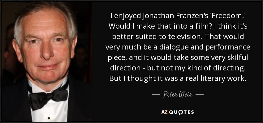 I enjoyed Jonathan Franzen's 'Freedom.' Would I make that into a film? I think it's better suited to television. That would very much be a dialogue and performance piece, and it would take some very skilful direction - but not my kind of directing. But I thought it was a real literary work. - Peter Weir