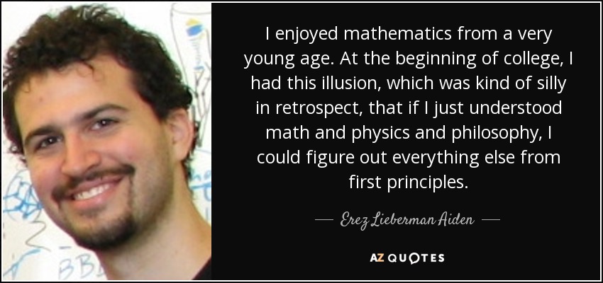 I enjoyed mathematics from a very young age. At the beginning of college, I had this illusion, which was kind of silly in retrospect, that if I just understood math and physics and philosophy, I could figure out everything else from first principles. - Erez Lieberman Aiden