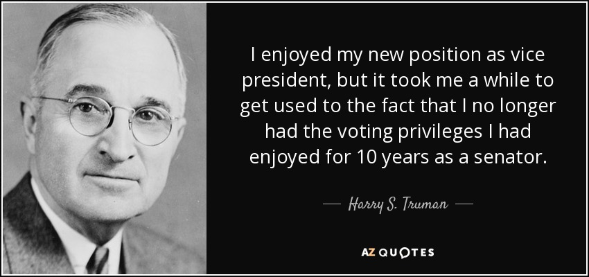 I enjoyed my new position as vice president, but it took me a while to get used to the fact that I no longer had the voting privileges I had enjoyed for 10 years as a senator. - Harry S. Truman
