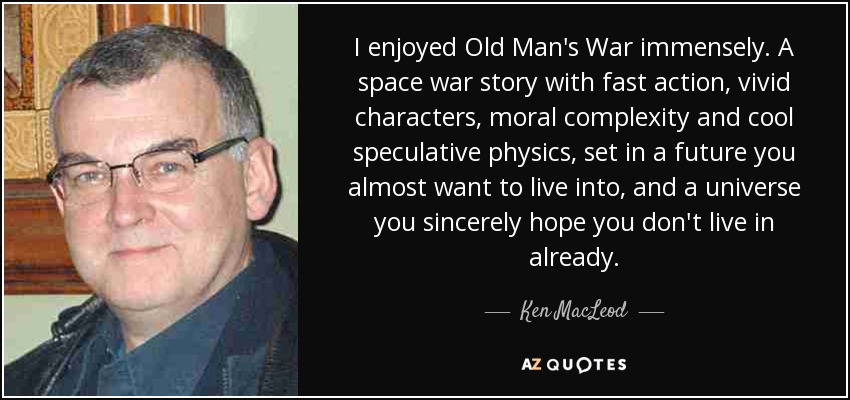 I enjoyed Old Man's War immensely. A space war story with fast action, vivid characters, moral complexity and cool speculative physics, set in a future you almost want to live into, and a universe you sincerely hope you don't live in already. - Ken MacLeod