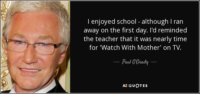 I enjoyed school - although I ran away on the first day. I'd reminded the teacher that it was nearly time for 'Watch With Mother' on TV. - Paul O'Grady