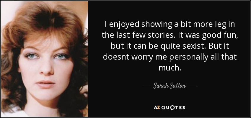 I enjoyed showing a bit more leg in the last few stories. It was good fun, but it can be quite sexist. But it doesnt worry me personally all that much. - Sarah Sutton