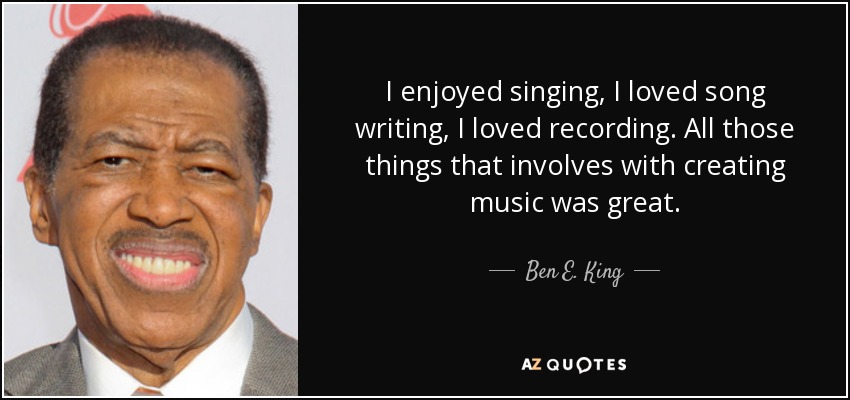 I enjoyed singing, I loved song writing, I loved recording. All those things that involves with creating music was great. - Ben E. King