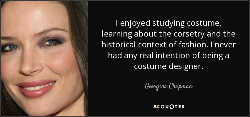I enjoyed studying costume, learning about the corsetry and the historical context of fashion. I never had any real intention of being a costume designer. - Georgina Chapman
