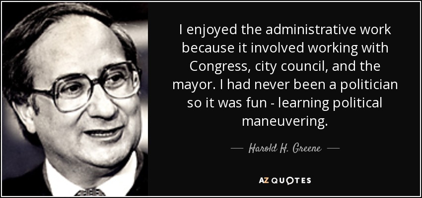 I enjoyed the administrative work because it involved working with Congress, city council, and the mayor. I had never been a politician so it was fun - learning political maneuvering. - Harold H. Greene