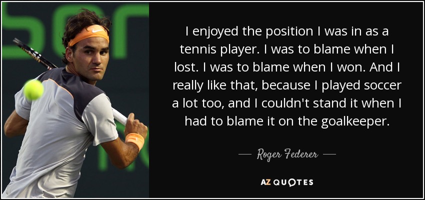 I enjoyed the position I was in as a tennis player. I was to blame when I lost. I was to blame when I won. And I really like that, because I played soccer a lot too, and I couldn't stand it when I had to blame it on the goalkeeper. - Roger Federer