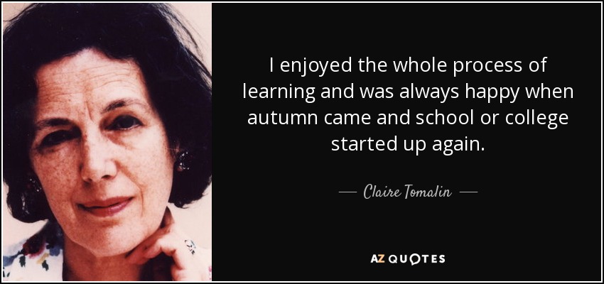 I enjoyed the whole process of learning and was always happy when autumn came and school or college started up again. - Claire Tomalin