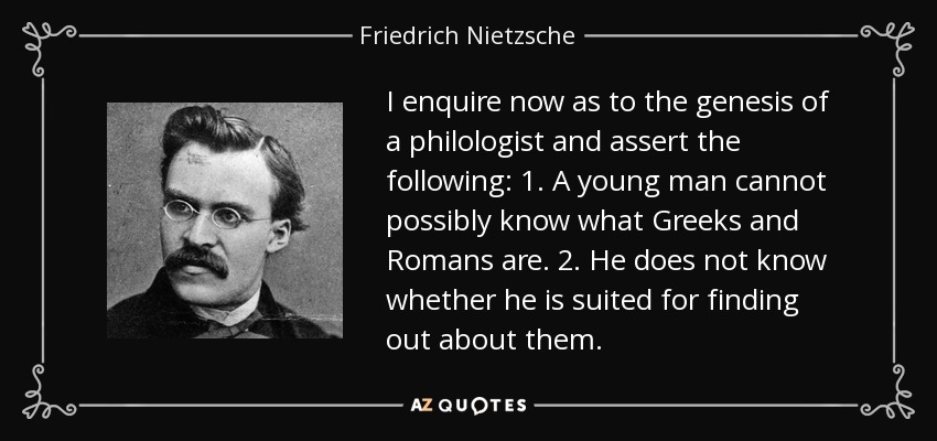 I enquire now as to the genesis of a philologist and assert the following: 1. A young man cannot possibly know what Greeks and Romans are. 2. He does not know whether he is suited for finding out about them. - Friedrich Nietzsche