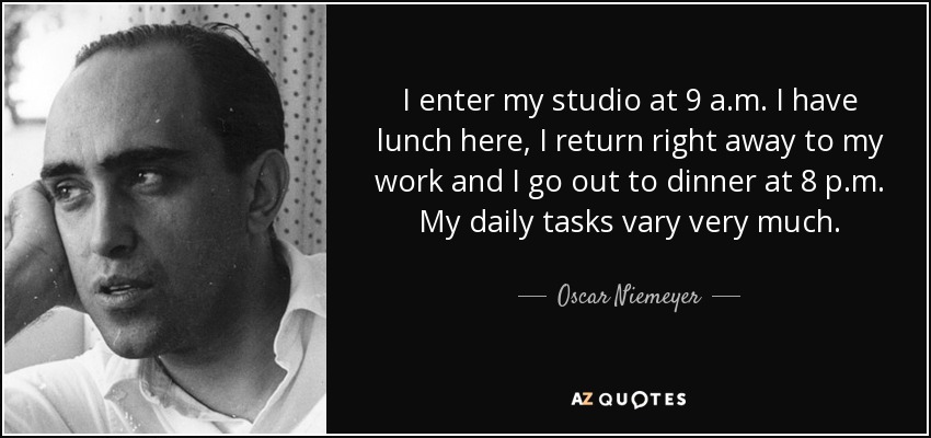 I enter my studio at 9 a.m. I have lunch here, I return right away to my work and I go out to dinner at 8 p.m. My daily tasks vary very much. - Oscar Niemeyer