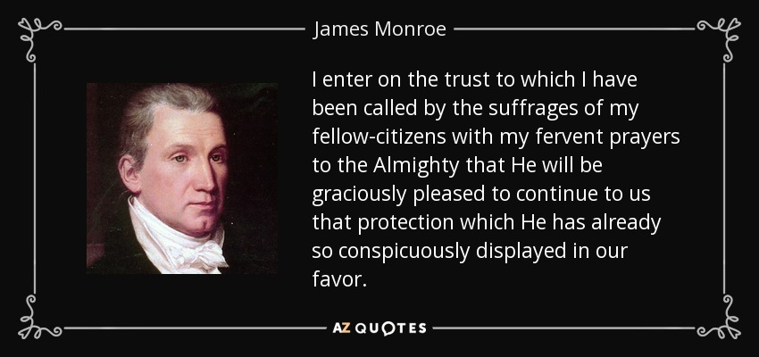 I enter on the trust to which I have been called by the suffrages of my fellow-citizens with my fervent prayers to the Almighty that He will be graciously pleased to continue to us that protection which He has already so conspicuously displayed in our favor. - James Monroe
