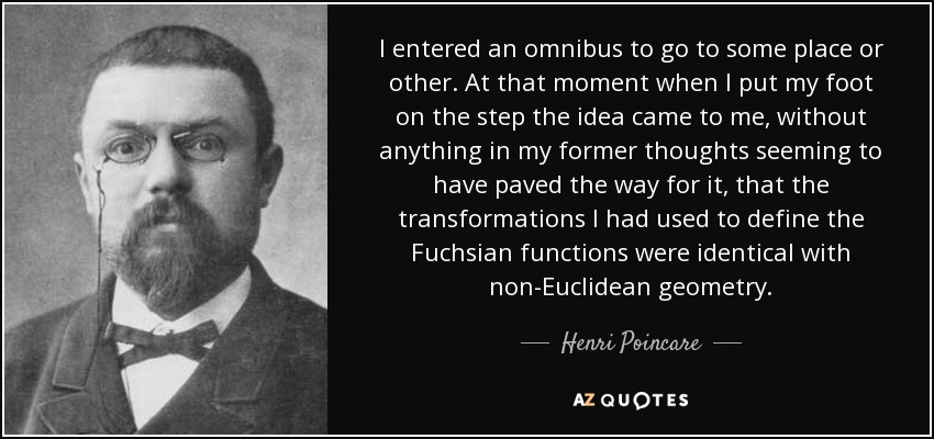 I entered an omnibus to go to some place or other. At that moment when I put my foot on the step the idea came to me, without anything in my former thoughts seeming to have paved the way for it, that the transformations I had used to define the Fuchsian functions were identical with non-Euclidean geometry. - Henri Poincare