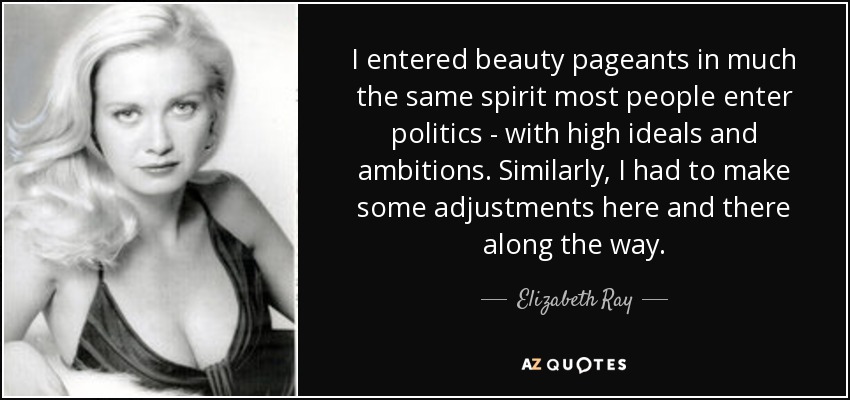 I entered beauty pageants in much the same spirit most people enter politics - with high ideals and ambitions. Similarly, I had to make some adjustments here and there along the way. - Elizabeth Ray
