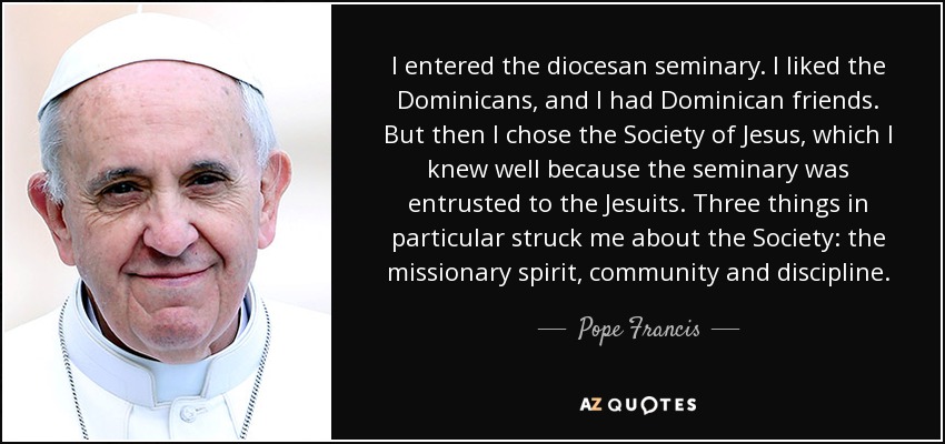 I entered the diocesan seminary. I liked the Dominicans, and I had Dominican friends. But then I chose the Society of Jesus, which I knew well because the seminary was entrusted to the Jesuits. Three things in particular struck me about the Society: the missionary spirit, community and discipline. - Pope Francis