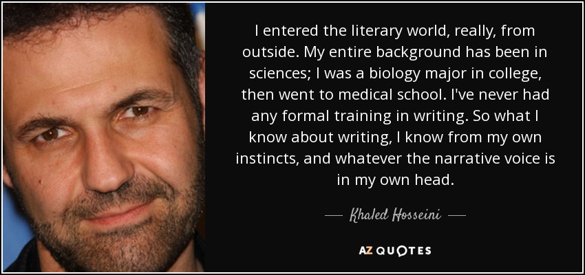 I entered the literary world, really, from outside. My entire background has been in sciences; I was a biology major in college, then went to medical school. I've never had any formal training in writing. So what I know about writing, I know from my own instincts, and whatever the narrative voice is in my own head. - Khaled Hosseini