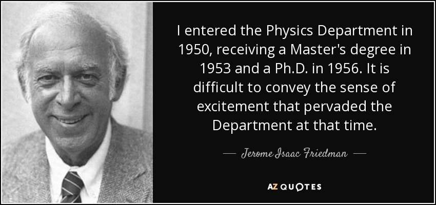 I entered the Physics Department in 1950, receiving a Master's degree in 1953 and a Ph.D. in 1956. It is difficult to convey the sense of excitement that pervaded the Department at that time. - Jerome Isaac Friedman