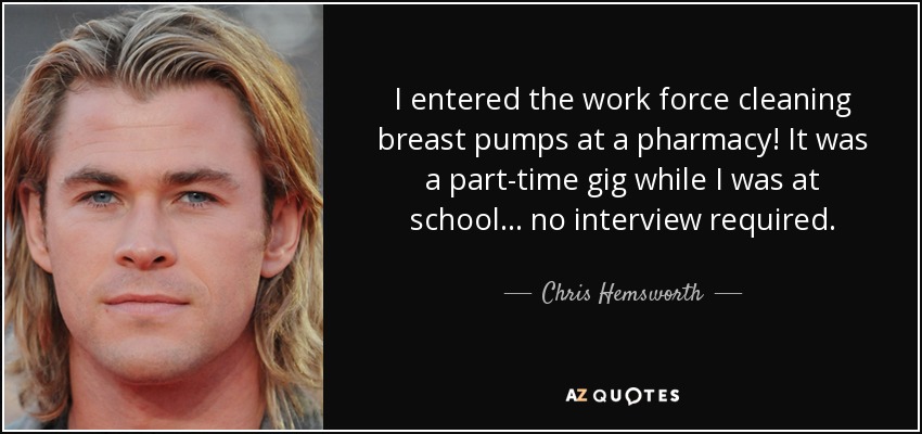 I entered the work force cleaning breast pumps at a pharmacy! It was a part-time gig while I was at school... no interview required. - Chris Hemsworth