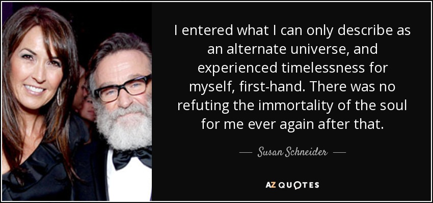 I entered what I can only describe as an alternate universe, and experienced timelessness for myself, first-hand. There was no refuting the immortality of the soul for me ever again after that. - Susan Schneider