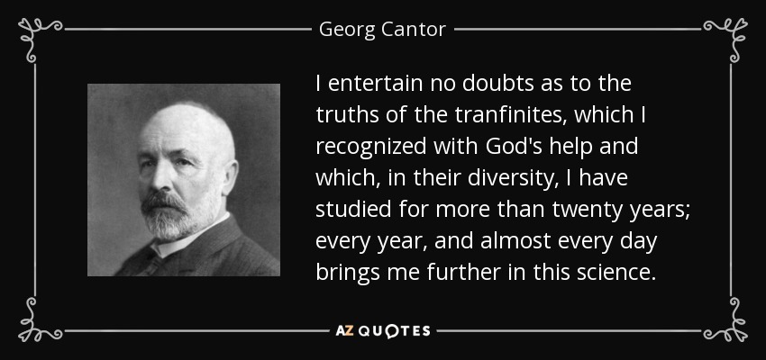 I entertain no doubts as to the truths of the tranfinites, which I recognized with God's help and which, in their diversity, I have studied for more than twenty years; every year, and almost every day brings me further in this science. - Georg Cantor