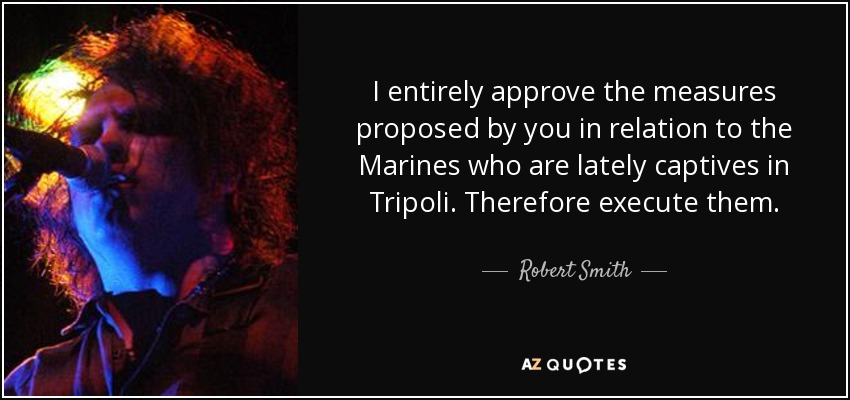 I entirely approve the measures proposed by you in relation to the Marines who are lately captives in Tripoli. Therefore execute them. - Robert Smith