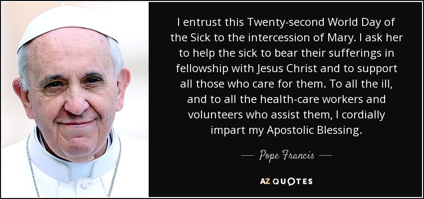 I entrust this Twenty-second World Day of the Sick to the intercession of Mary. I ask her to help the sick to bear their sufferings in fellowship with Jesus Christ and to support all those who care for them. To all the ill, and to all the health-care workers and volunteers who assist them, I cordially impart my Apostolic Blessing. - Pope Francis