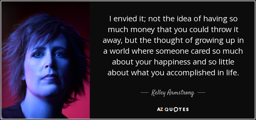 I envied it; not the idea of having so much money that you could throw it away, but the thought of growing up in a world where someone cared so much about your happiness and so little about what you accomplished in life. - Kelley Armstrong