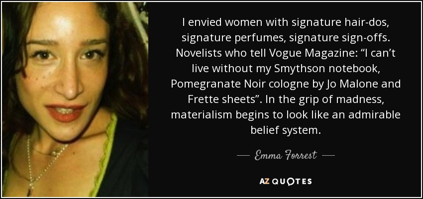 I envied women with signature hair-dos, signature perfumes, signature sign-offs. Novelists who tell Vogue Magazine: “I can’t live without my Smythson notebook, Pomegranate Noir cologne by Jo Malone and Frette sheets”. In the grip of madness, materialism begins to look like an admirable belief system. - Emma Forrest