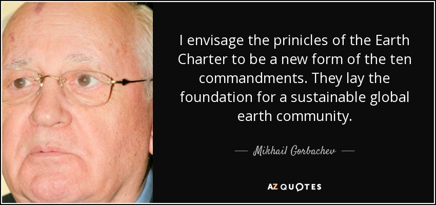 I envisage the prinicles of the Earth Charter to be a new form of the ten commandments. They lay the foundation for a sustainable global earth community. - Mikhail Gorbachev