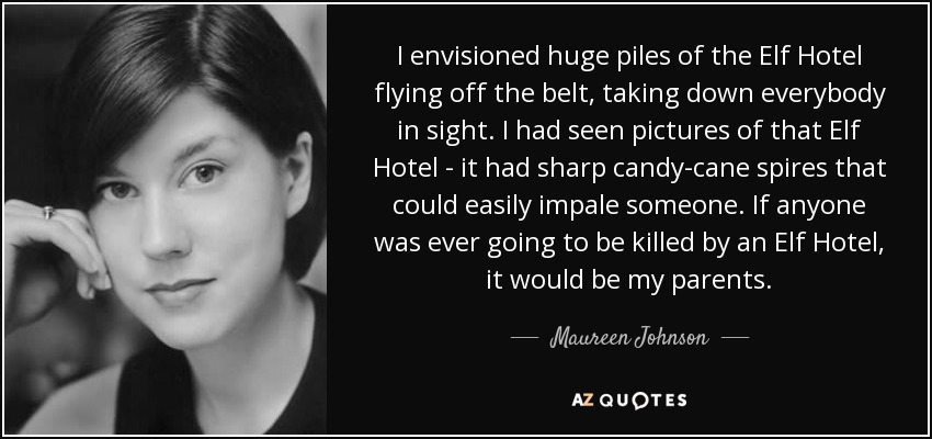 I envisioned huge piles of the Elf Hotel flying off the belt, taking down everybody in sight. I had seen pictures of that Elf Hotel - it had sharp candy-cane spires that could easily impale someone. If anyone was ever going to be killed by an Elf Hotel, it would be my parents. - Maureen Johnson