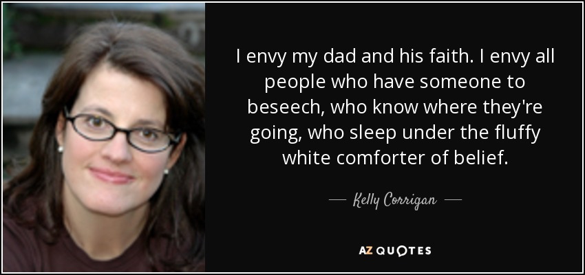 I envy my dad and his faith. I envy all people who have someone to beseech, who know where they're going, who sleep under the fluffy white comforter of belief. - Kelly Corrigan
