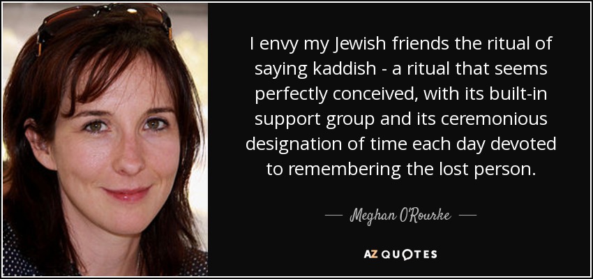 I envy my Jewish friends the ritual of saying kaddish - a ritual that seems perfectly conceived, with its built-in support group and its ceremonious designation of time each day devoted to remembering the lost person. - Meghan O'Rourke