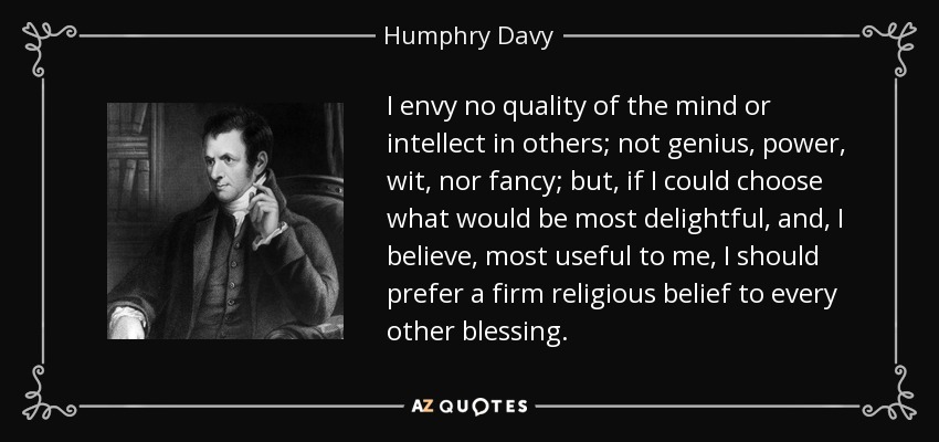 I envy no quality of the mind or intellect in others; not genius, power, wit, nor fancy; but, if I could choose what would be most delightful, and, I believe, most useful to me, I should prefer a firm religious belief to every other blessing. - Humphry Davy