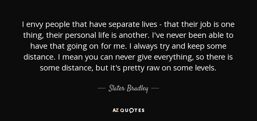 I envy people that have separate lives - that their job is one thing, their personal life is another. I've never been able to have that going on for me. I always try and keep some distance. I mean you can never give everything, so there is some distance, but it's pretty raw on some levels. - Slater Bradley