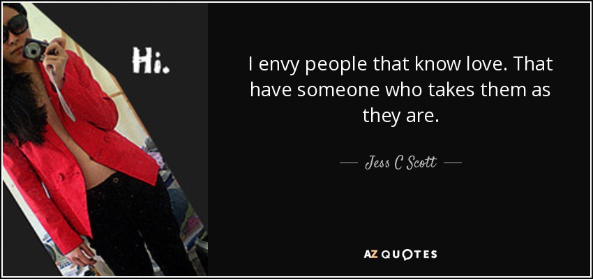 I envy people that know love. That have someone who takes them as they are. - Jess C Scott