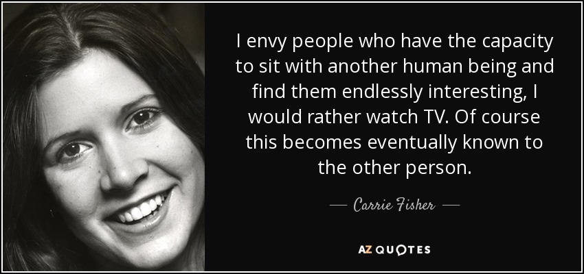 I envy people who have the capacity to sit with another human being and find them endlessly interesting, I would rather watch TV. Of course this becomes eventually known to the other person. - Carrie Fisher