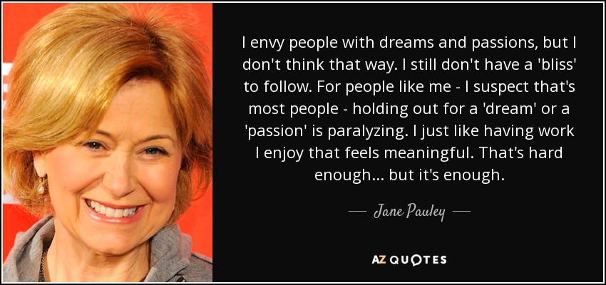 I envy people with dreams and passions, but I don't think that way. I still don't have a 'bliss' to follow. For people like me - I suspect that's most people - holding out for a 'dream' or a 'passion' is paralyzing. I just like having work I enjoy that feels meaningful. That's hard enough... but it's enough. - Jane Pauley