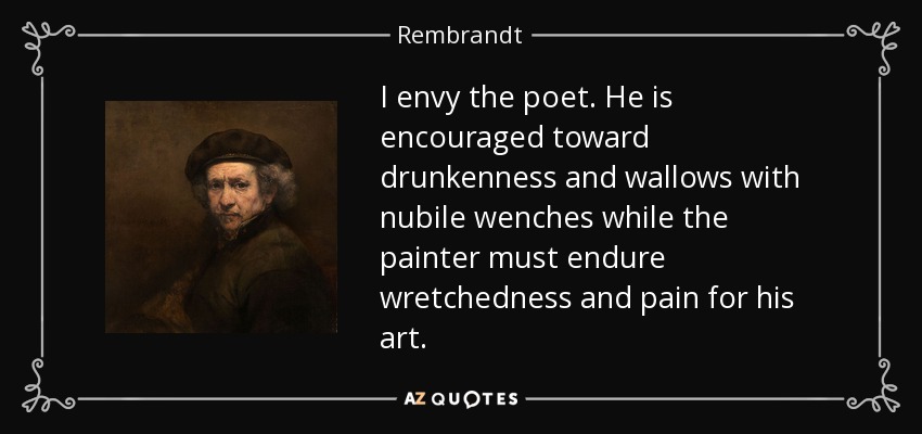I envy the poet. He is encouraged toward drunkenness and wallows with nubile wenches while the painter must endure wretchedness and pain for his art. - Rembrandt