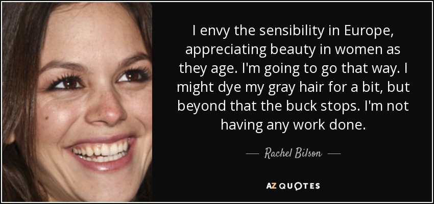 I envy the sensibility in Europe, appreciating beauty in women as they age. I'm going to go that way. I might dye my gray hair for a bit, but beyond that the buck stops. I'm not having any work done. - Rachel Bilson