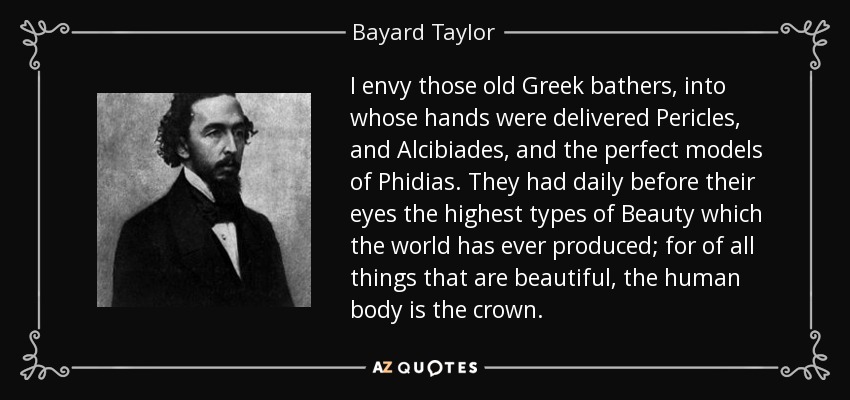 I envy those old Greek bathers, into whose hands were delivered Pericles, and Alcibiades, and the perfect models of Phidias. They had daily before their eyes the highest types of Beauty which the world has ever produced; for of all things that are beautiful, the human body is the crown. - Bayard Taylor