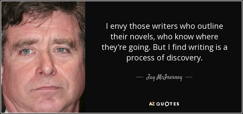 I envy those writers who outline their novels, who know where they're going. But I find writing is a process of discovery. - Jay McInerney