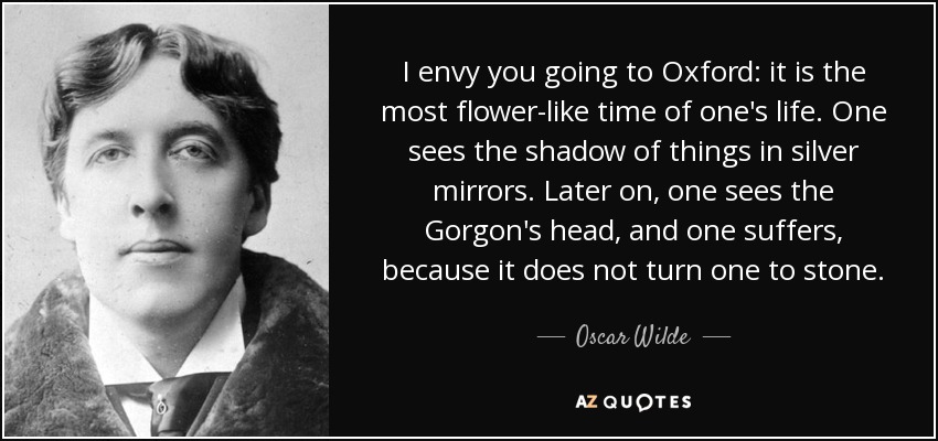 I envy you going to Oxford: it is the most flower-like time of one's life. One sees the shadow of things in silver mirrors. Later on, one sees the Gorgon's head, and one suffers, because it does not turn one to stone. - Oscar Wilde