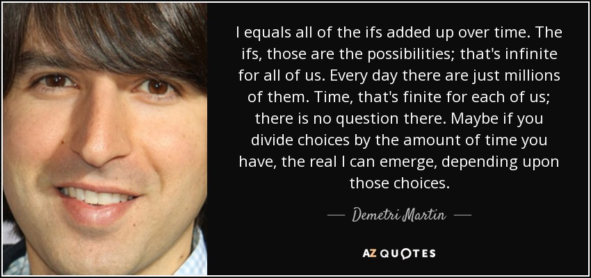 I equals all of the ifs added up over time. The ifs, those are the possibilities; that's infinite for all of us. Every day there are just millions of them. Time, that's finite for each of us; there is no question there. Maybe if you divide choices by the amount of time you have, the real I can emerge, depending upon those choices. - Demetri Martin