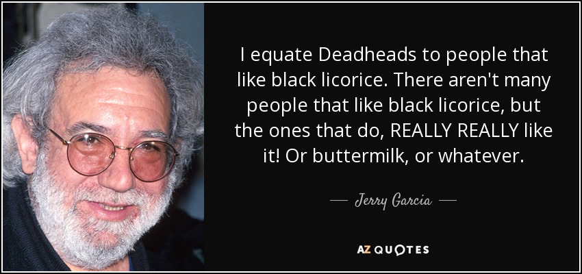 I equate Deadheads to people that like black licorice. There aren't many people that like black licorice, but the ones that do, REALLY REALLY like it! Or buttermilk, or whatever. - Jerry Garcia