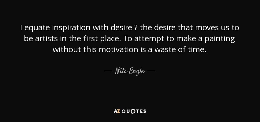 I equate inspiration with desire  the desire that moves us to be artists in the first place. To attempt to make a painting without this motivation is a waste of time. - Nita Engle