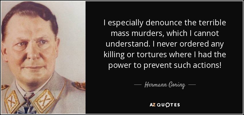 I especially denounce the terrible mass murders, which I cannot understand. I never ordered any killing or tortures where I had the power to prevent such actions! - Hermann Goring
