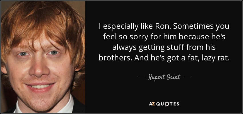 I especially like Ron. Sometimes you feel so sorry for him because he's always getting stuff from his brothers. And he's got a fat, lazy rat. - Rupert Grint