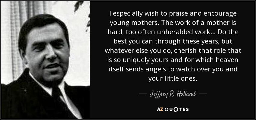 I especially wish to praise and encourage young mothers. The work of a mother is hard, too often unheralded work... Do the best you can through these years, but whatever else you do, cherish that role that is so uniquely yours and for which heaven itself sends angels to watch over you and your little ones. - Jeffrey R. Holland