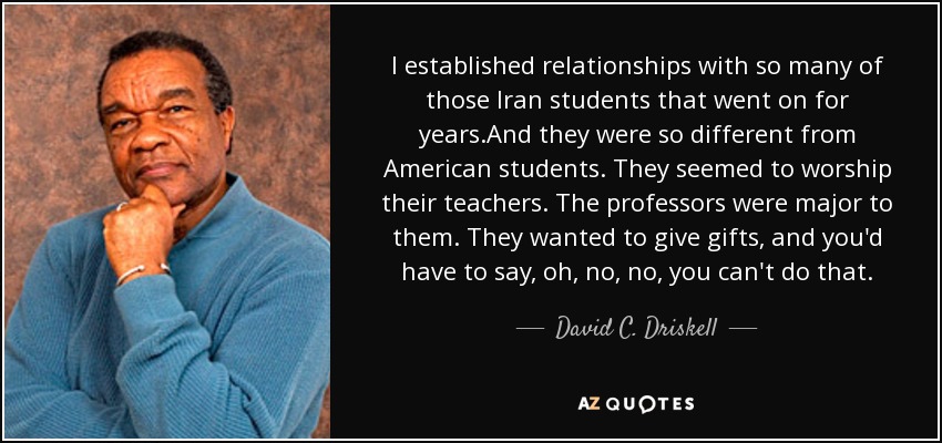 I established relationships with so many of those Iran students that went on for years.And they were so different from American students. They seemed to worship their teachers. The professors were major to them. They wanted to give gifts, and you'd have to say, oh, no, no, you can't do that. - David C. Driskell