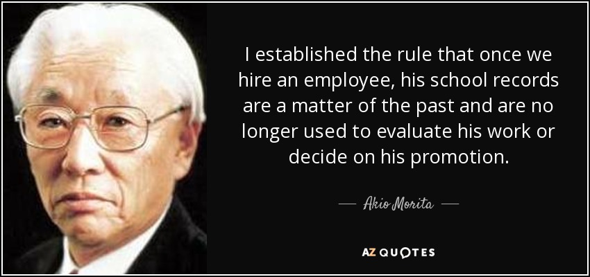 I established the rule that once we hire an employee, his school records are a matter of the past and are no longer used to evaluate his work or decide on his promotion. - Akio Morita