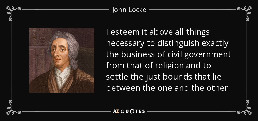 I esteem it above all things necessary to distinguish exactly the business of civil government from that of religion and to settle the just bounds that lie between the one and the other. - John Locke